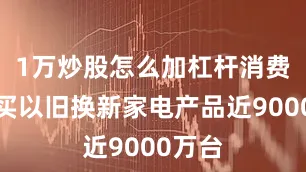 1万炒股怎么加杠杆消费者购买以旧换新家电产品近9000万台