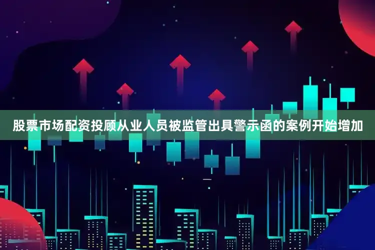 股票市场配资投顾从业人员被监管出具警示函的案例开始增加