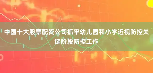 中国十大股票配资公司抓牢幼儿园和小学近视防控关键阶段防控工作