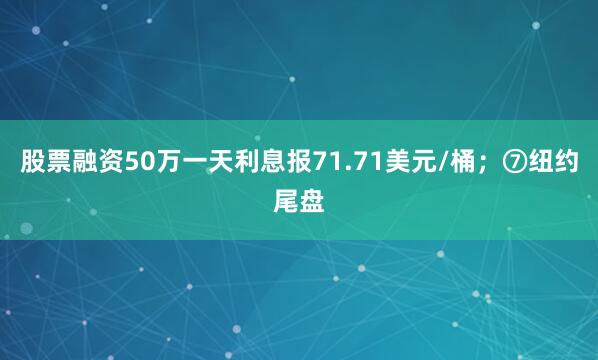 股票融资50万一天利息报71.71美元/桶；⑦纽约尾盘