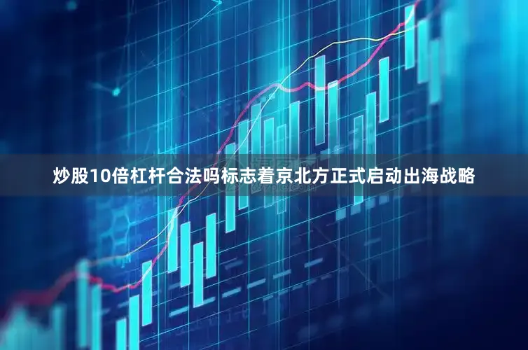 炒股10倍杠杆合法吗标志着京北方正式启动出海战略