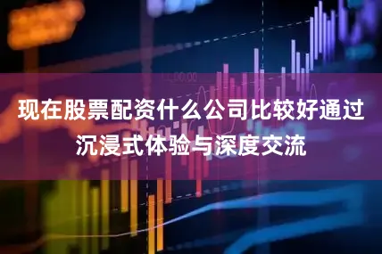 现在股票配资什么公司比较好通过沉浸式体验与深度交流