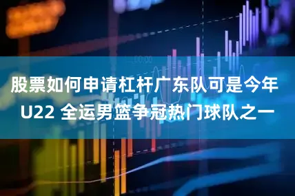 股票如何申请杠杆广东队可是今年 U22 全运男篮争冠热门球队之一