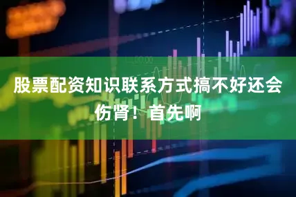 股票配资知识联系方式搞不好还会伤肾！首先啊