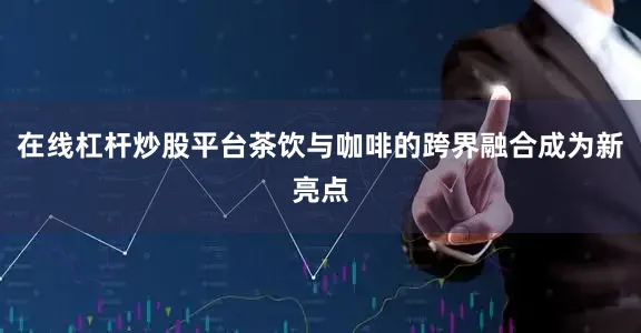 在线杠杆炒股平台茶饮与咖啡的跨界融合成为新亮点