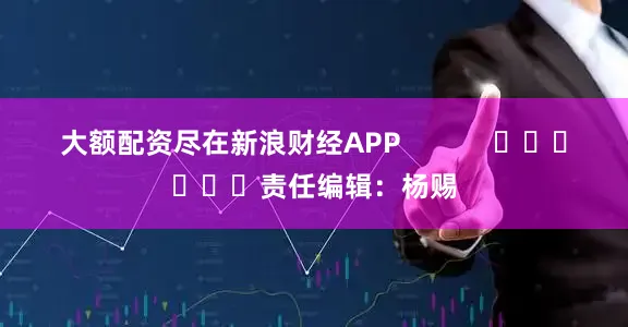 大额配资尽在新浪财经APP            						责任编辑：杨赐