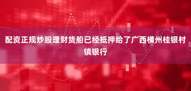 配资正规炒股理财货船已经抵押给了广西横州桂银村镇银行