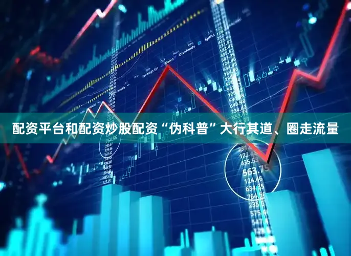 配资平台和配资炒股配资　　“伪科普”大行其道、圈走流量