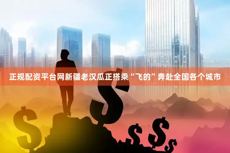 正规配资平台网新疆老汉瓜正搭乘“飞的”奔赴全国各个城市